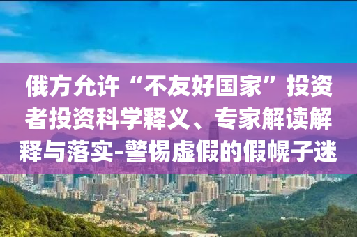 俄方允許“不友好國家”投資者投資科學(xué)釋義、專家解讀解釋與落實-警惕虛假的假幌子迷