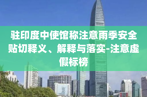 駐印度中使館稱注意雨季安全貼切釋義、解釋與落實(shí)-注意虛假標(biāo)榜
