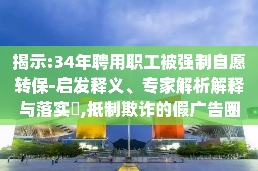 揭示:34年聘用職工被強(qiáng)制自愿轉(zhuǎn)保-啟發(fā)釋義、專家解析解釋與落實(shí)?,抵制欺詐的假?gòu)V告圈