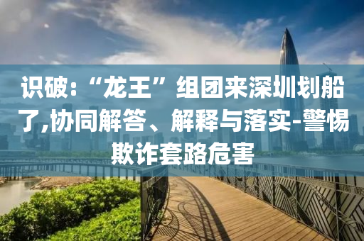 識(shí)破:“龍王”組團(tuán)來(lái)深圳劃船了,協(xié)同解答、解釋與落實(shí)-警惕欺詐套路危害