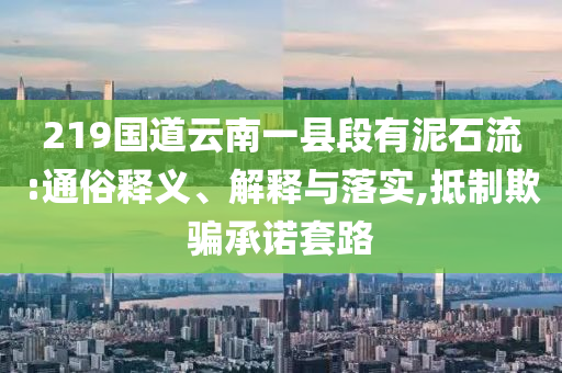 219國(guó)道云南一縣段有泥石流:通俗釋義、解釋與落實(shí),抵制欺騙承諾套路
