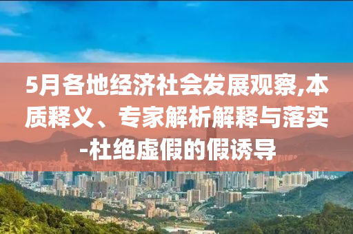 5月各地經(jīng)濟(jì)社會(huì)發(fā)展觀察,本質(zhì)釋義、專家解析解釋與落實(shí)-杜絕虛假的假誘導(dǎo)