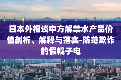 日本外相談中方解禁水產(chǎn)品價(jià)值剖析、解釋與落實(shí)-防范欺詐的假幌子電
