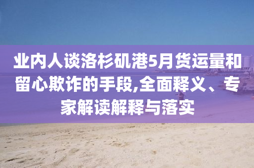 業(yè)內(nèi)人談洛杉磯港5月貨運(yùn)量和留心欺詐的手段,全面釋義、專家解讀解釋與落實(shí)