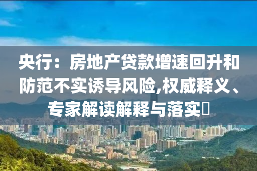 央行：房地產(chǎn)貸款增速回升和防范不實(shí)誘導(dǎo)風(fēng)險(xiǎn),權(quán)威釋義、專家解讀解釋與落實(shí)?