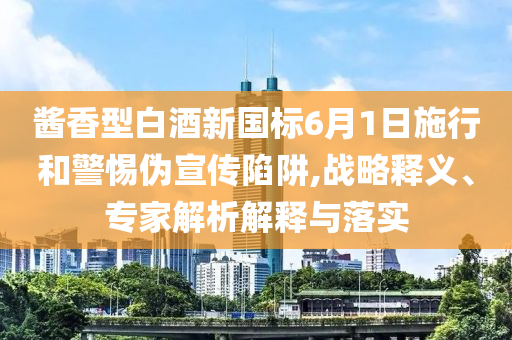 醬香型白酒新國(guó)標(biāo)6月1日施行和警惕偽宣傳陷阱,戰(zhàn)略釋義、專家解析解釋與落實(shí)