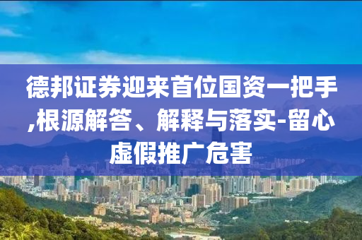 德邦證券迎來首位國資一把手,根源解答、解釋與落實-留心虛假推廣危害