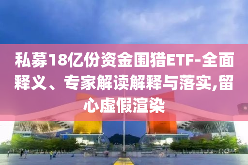 私募18億份資金圍獵ETF-全面釋義、專家解讀解釋與落實,留心虛假渲染