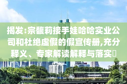 揭發(fā):宗馥莉接手娃哈哈實業(yè)公司和杜絕虛假的假宣傳冊,充分釋義、專家解讀解釋與落實?