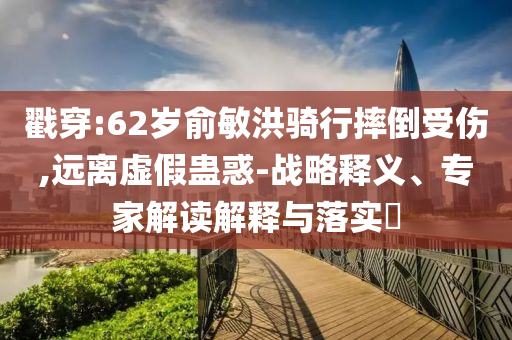 戳穿:62歲俞敏洪騎行摔倒受傷,遠(yuǎn)離虛假蠱惑-戰(zhàn)略釋義、專家解讀解釋與落實?