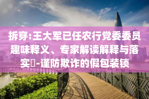 拆穿:王大軍已任農行黨委委員趣味釋義、專家解讀解釋與落實?-謹防欺詐的假包裝鎖