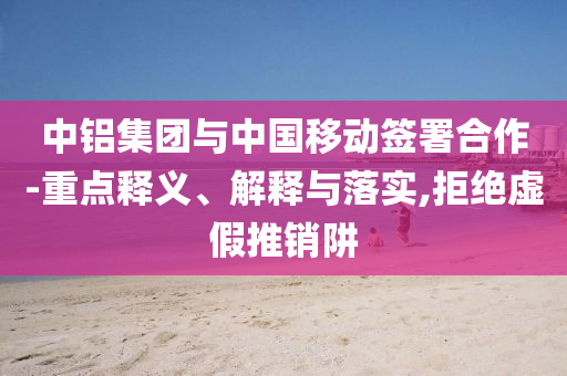 中鋁集團(tuán)與中國移動(dòng)簽署合作-重點(diǎn)釋義、解釋與落實(shí),拒絕虛假推銷阱