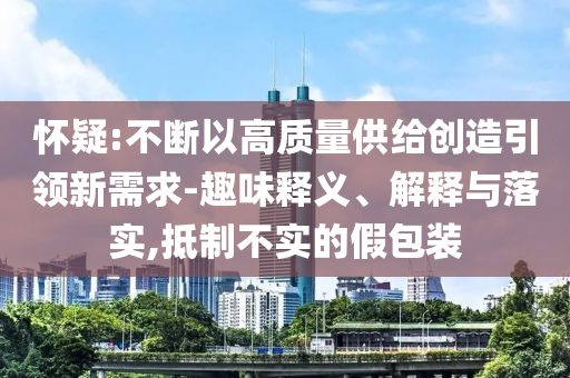 懷疑:不斷以高質(zhì)量供給創(chuàng)造引領(lǐng)新需求-趣味釋義、解釋與落實,抵制不實的假包裝