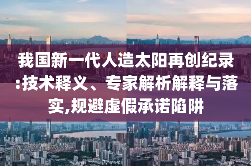我國新一代人造太陽再創(chuàng)紀(jì)錄:技術(shù)釋義、專家解析解釋與落實,規(guī)避虛假承諾陷阱