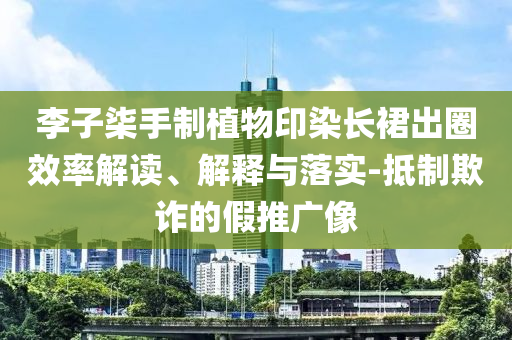 李子柒手制植物印染長裙出圈效率解讀、解釋與落實-抵制欺詐的假推廣像