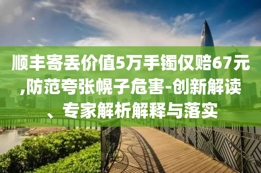順豐寄丟價值5萬手鐲僅賠67元,防范夸張幌子危害-創(chuàng)新解讀、專家解析解釋與落實