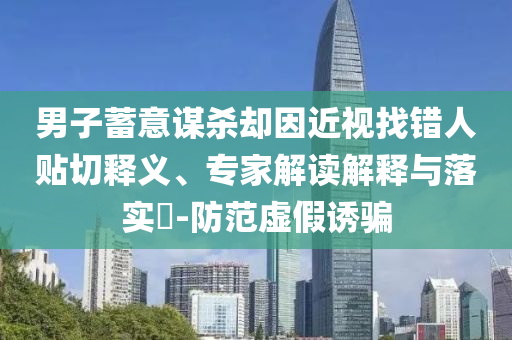 男子蓄意謀殺卻因近視找錯人貼切釋義、專家解讀解釋與落實(shí)?-防范虛假誘騙