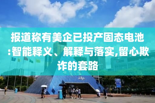 報道稱有美企已投產(chǎn)固態(tài)電池:智能釋義、解釋與落實,留心欺詐的套路