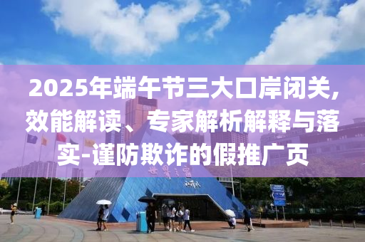 2025年端午節(jié)三大口岸閉關(guān),效能解讀、專家解析解釋與落實(shí)-謹(jǐn)防欺詐的假推廣頁