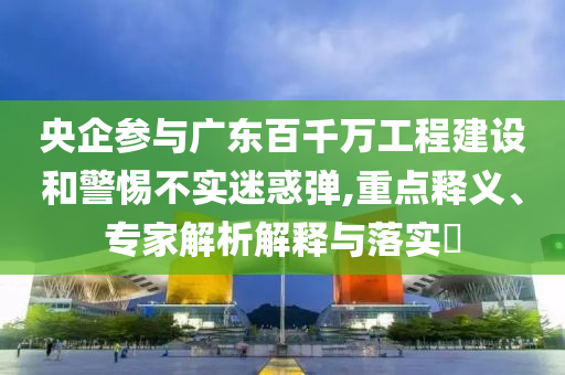 央企參與廣東百千萬工程建設和警惕不實迷惑彈,重點釋義、專家解析解釋與落實?