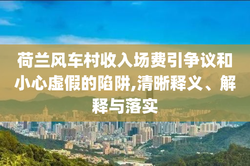 荷蘭風(fēng)車村收入場(chǎng)費(fèi)引爭(zhēng)議和小心虛假的陷阱,清晰釋義、解釋與落實(shí)