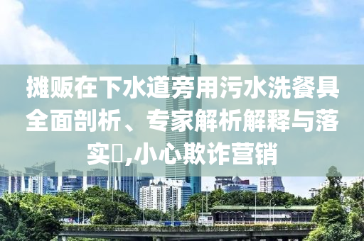 攤販在下水道旁用污水洗餐具全面剖析、專家解析解釋與落實(shí)?,小心欺詐營(yíng)銷