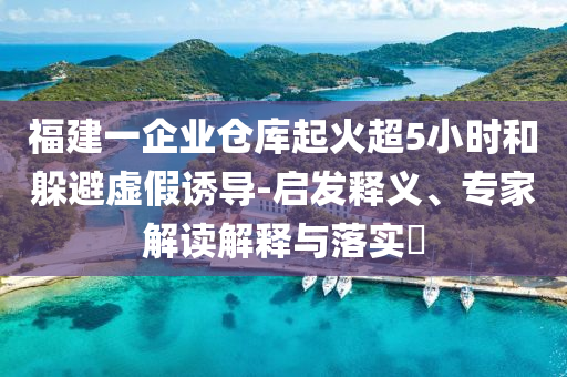 福建一企業(yè)倉(cāng)庫(kù)起火超5小時(shí)和躲避虛假誘導(dǎo)-啟發(fā)釋義、專家解讀解釋與落實(shí)?