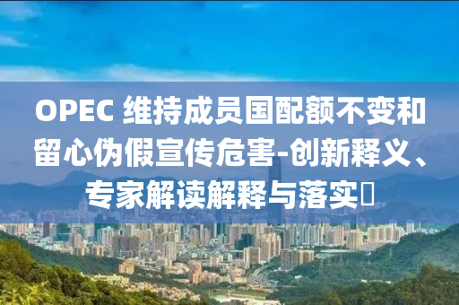 OPEC 維持成員國(guó)配額不變和留心偽假宣傳危害-創(chuàng)新釋義、專家解讀解釋與落實(shí)?