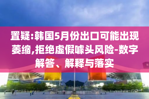 置疑:韓國(guó)5月份出口可能出現(xiàn)萎縮,拒絕虛假噱頭風(fēng)險(xiǎn)-數(shù)字解答、解釋與落實(shí)