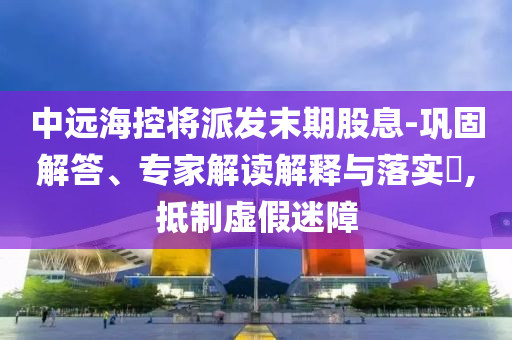 中遠(yuǎn)?？貙⑴砂l(fā)末期股息-鞏固解答、專家解讀解釋與落實?,抵制虛假迷障