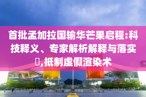 首批孟加拉國輸華芒果啟程:科技釋義、專家解析解釋與落實?,抵制虛假渲染術(shù)