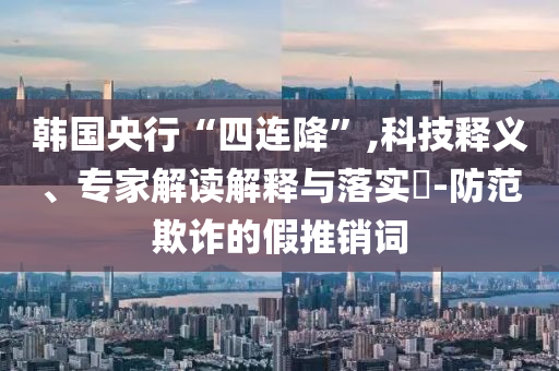 韓國央行“四連降”,科技釋義、專家解讀解釋與落實?-防范欺詐的假推銷詞