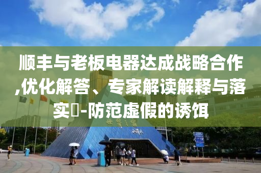 順豐與老板電器達(dá)成戰(zhàn)略合作,優(yōu)化解答、專(zhuān)家解讀解釋與落實(shí)?-防范虛假的誘餌