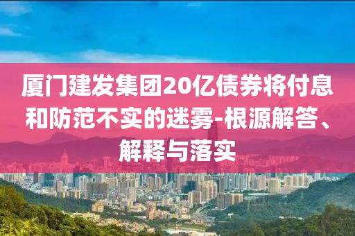 廈門(mén)建發(fā)集團(tuán)20億債券將付息和防范不實(shí)的迷霧-根源解答、解釋與落實(shí)
