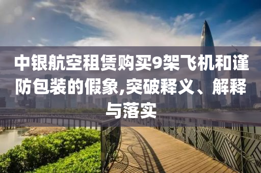 中銀航空租賃購(gòu)買(mǎi)9架飛機(jī)和謹(jǐn)防包裝的假象,突破釋義、解釋與落實(shí)