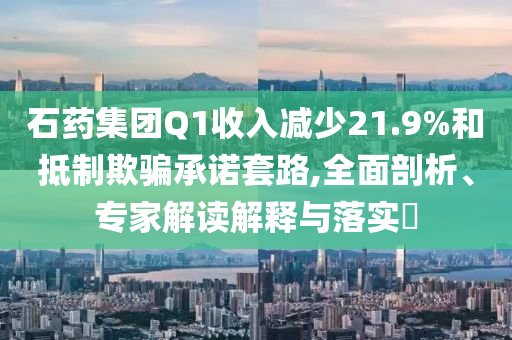 石藥集團(tuán)Q1收入減少21.9%和抵制欺騙承諾套路,全面剖析、專(zhuān)家解讀解釋與落實(shí)?