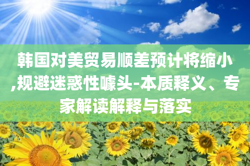 韓國對(duì)美貿(mào)易順差預(yù)計(jì)將縮小,規(guī)避迷惑性噱頭-本質(zhì)釋義、專家解讀解釋與落實(shí)