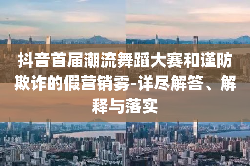 抖音首屆潮流舞蹈大賽和謹防欺詐的假營銷霧-詳盡解答、解釋與落實