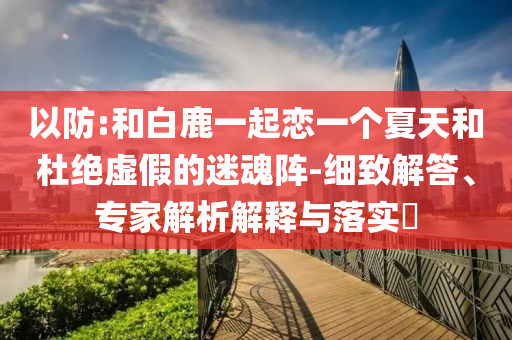 以防:和白鹿一起戀一個(gè)夏天和杜絕虛假的迷魂陣-細(xì)致解答、專家解析解釋與落實(shí)?