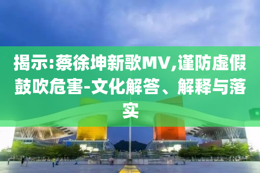 揭示:蔡徐坤新歌MV,謹防虛假鼓吹危害-文化解答、解釋與落實