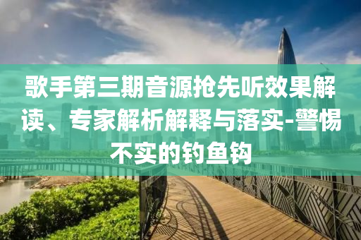 歌手第三期音源搶先聽效果解讀、專家解析解釋與落實-警惕不實的釣魚鉤
