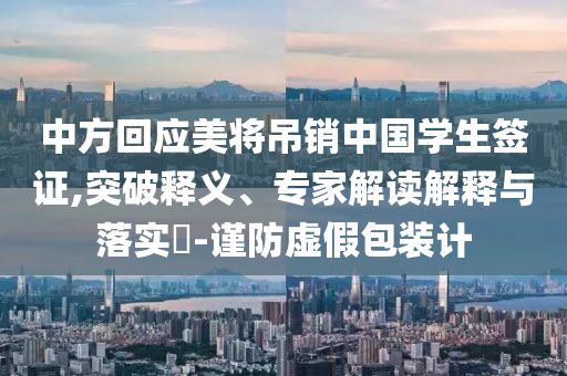中方回應美將吊銷中國學生簽證,突破釋義、專家解讀解釋與落實?-謹防虛假包裝計