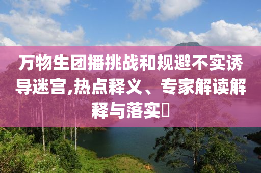 萬(wàn)物生團(tuán)播挑戰(zhàn)和規(guī)避不實(shí)誘導(dǎo)迷宮,熱點(diǎn)釋義、專(zhuān)家解讀解釋與落實(shí)?