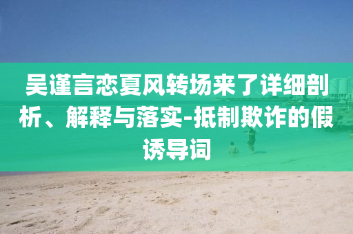 吳謹(jǐn)言戀夏風(fēng)轉(zhuǎn)場(chǎng)來(lái)了詳細(xì)剖析、解釋與落實(shí)-抵制欺詐的假誘導(dǎo)詞