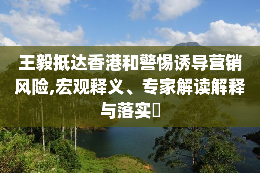 王毅抵達(dá)香港和警惕誘導(dǎo)營(yíng)銷(xiāo)風(fēng)險(xiǎn),宏觀(guān)釋義、專(zhuān)家解讀解釋與落實(shí)?