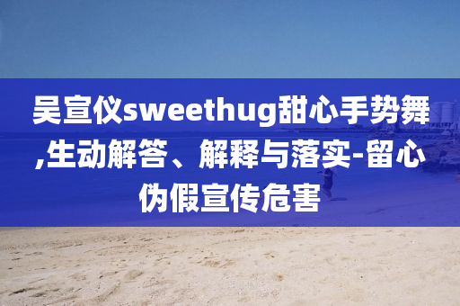 吳宣儀sweethug甜心手勢(shì)舞,生動(dòng)解答、解釋與落實(shí)-留心偽假宣傳危害