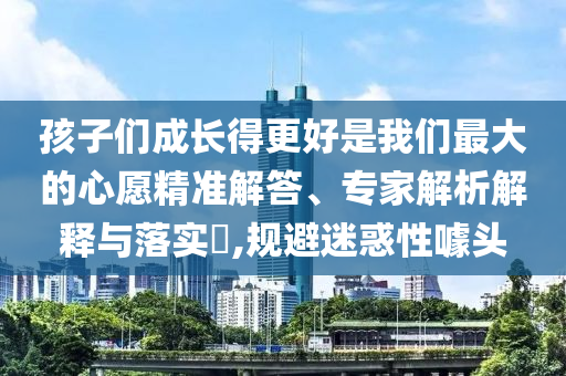 孩子們成長(zhǎng)得更好是我們最大的心愿精準(zhǔn)解答、專(zhuān)家解析解釋與落實(shí)?,規(guī)避迷惑性噱頭