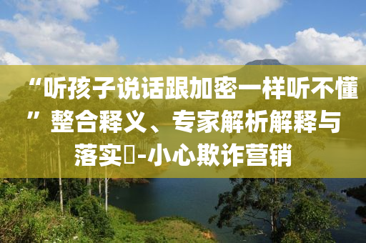 “聽(tīng)孩子說(shuō)話(huà)跟加密一樣聽(tīng)不懂”整合釋義、專(zhuān)家解析解釋與落實(shí)?-小心欺詐營(yíng)銷(xiāo)
