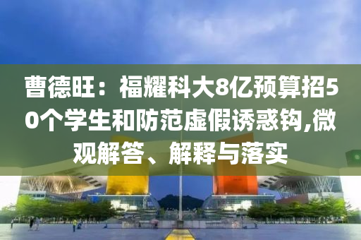曹德旺：福耀科大8億預(yù)算招50個(gè)學(xué)生和防范虛假誘惑鉤,微觀解答、解釋與落實(shí)