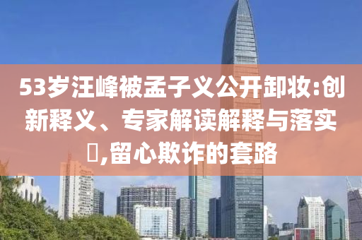 53歲汪峰被孟子義公開卸妝:創(chuàng)新釋義、專家解讀解釋與落實(shí)?,留心欺詐的套路